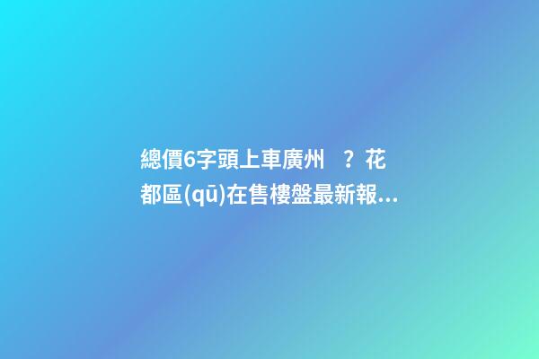 總價6字頭上車廣州？花都區(qū)在售樓盤最新報價出爐